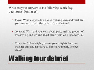 Write out your answers to the following debriefing
questions (10 minutes):
• What? What did you do on your walking tour, and what did
you discover about Liberty Park from the tour?
• So what? What did you learn about place and the process of
researching and writing about place from your discoveries?

• Now what? How might you use your insights from the
walking tour and narrative to inform your early project
ideas?

Walking tour debrief

 