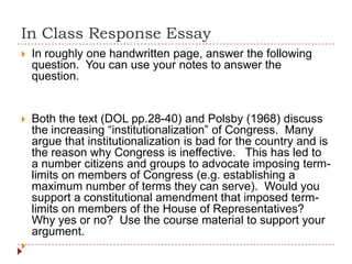 In Class Response Essay
 In roughly one handwritten page, answer the following
question. You can use your notes to answer the
question.
 Both the text (DOL pp.28-40) and Polsby (1968) discuss
the increasing “institutionalization” of Congress. Many
argue that institutionalization is bad for the country and is
the reason why Congress is ineffective. This has led to
a number citizens and groups to advocate imposing term-
limits on members of Congress (e.g. establishing a
maximum number of terms they can serve). Would you
support a constitutional amendment that imposed term-
limits on members of the House of Representatives?
Why yes or no? Use the course material to support your
argument.

 