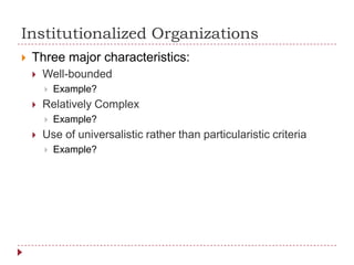 Institutionalized Organizations
 Three major characteristics:
 Well-bounded
 Example?
 Relatively Complex
 Example?
 Use of universalistic rather than particularistic criteria
 Example?
 
