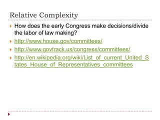 Relative Complexity
 How does the early Congress make decisions/divide
the labor of law making?
 http://www.house.gov/committees/
 http://www.govtrack.us/congress/committees/
 http://en.wikipedia.org/wiki/List_of_current_United_S
tates_House_of_Representatives_committees
 