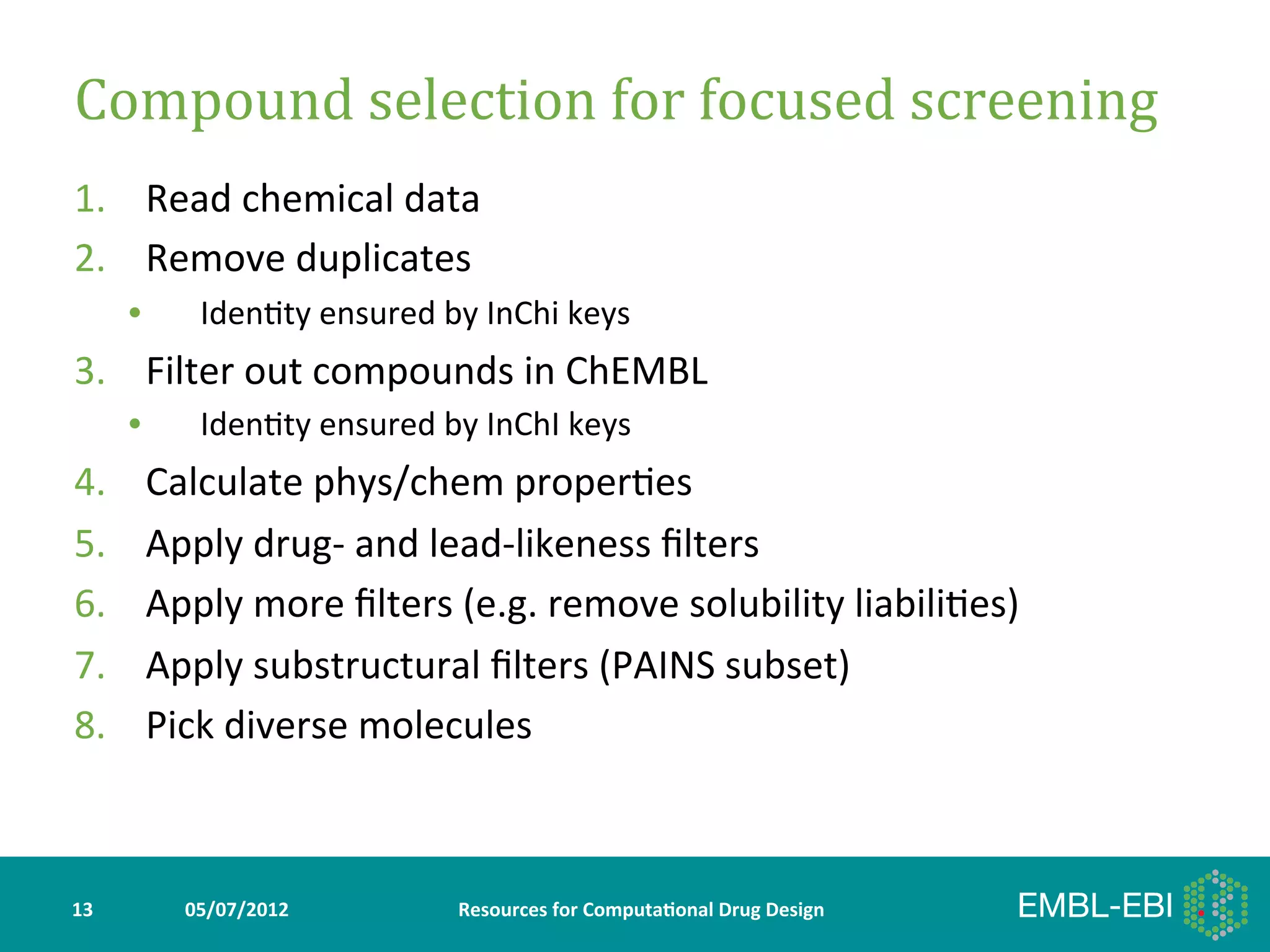 Compound	
  selection	
  for	
  focused	
  screening	
  
1.  Read	
  chemical	
  data	
  
2.  Remove	
  duplicates	
  
         •     Iden>ty	
  ensured	
  by	
  InChi	
  keys	
  
3.  Filter	
  out	
  compounds	
  in	
  ChEMBL	
  
         •     Iden>ty	
  ensured	
  by	
  InChI	
  keys	
  
4.        Calculate	
  phys/chem	
  proper>es	
  
5.        Apply	
  drug-­‐	
  and	
  lead-­‐likeness	
  ﬁlters	
  
6.        Apply	
  more	
  ﬁlters	
  (e.g.	
  remove	
  solubility	
  liabili>es)	
  
7.        Apply	
  substructural	
  ﬁlters	
  (PAINS	
  subset)	
  
8.        Pick	
  diverse	
  molecules	
  



13	
          05/07/2012	
               Resources	
  for	
  Computa5onal	
  Drug	
  Design	
  
 