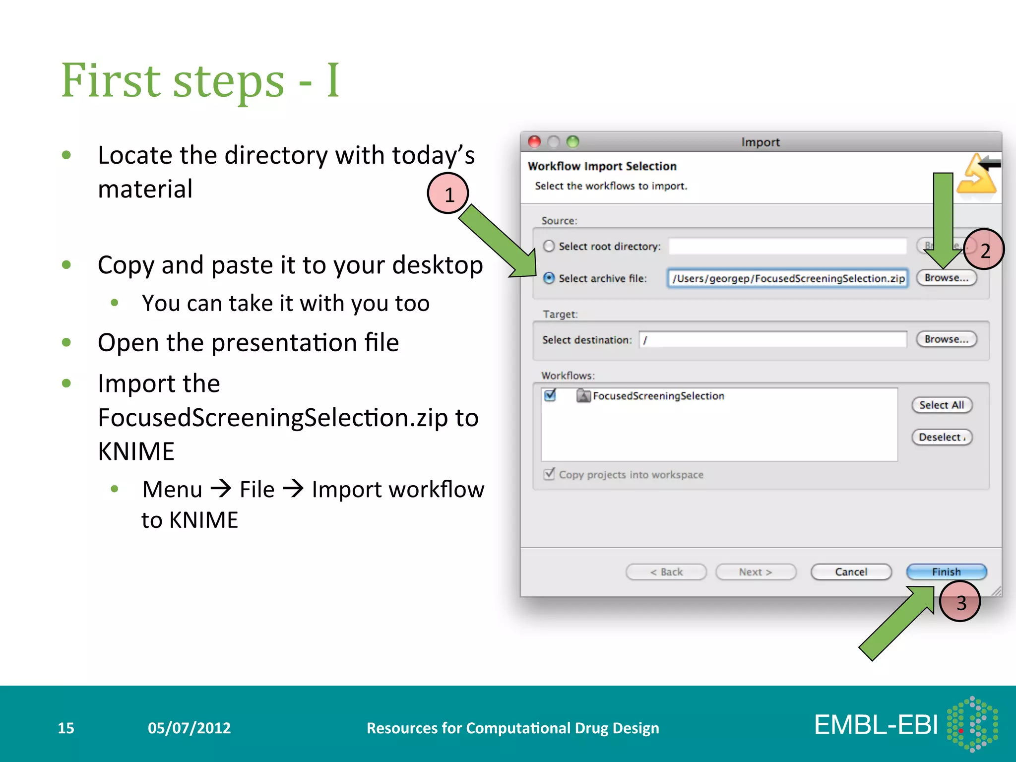First	
  steps	
  -­‐	
  I	
  
•  Locate	
  the	
  directory	
  with	
  today’s	
  
   material	
                                1

                                                                                                               2
•  Copy	
  and	
  paste	
  it	
  to	
  your	
  desktop	
  
         •  You	
  can	
  take	
  it	
  with	
  you	
  too	
  
•  Open	
  the	
  presenta>on	
  ﬁle	
  
•  Import	
  the	
  
   FocusedScreeningSelec>on.zip	
  to	
  
   KNIME	
  
         •  Menu	
  à	
  File	
  à	
  Import	
  workﬂow	
  
            to	
  KNIME	
  


                                                                                                           3




15	
           05/07/2012	
                       Resources	
  for	
  Computa5onal	
  Drug	
  Design	
  
 