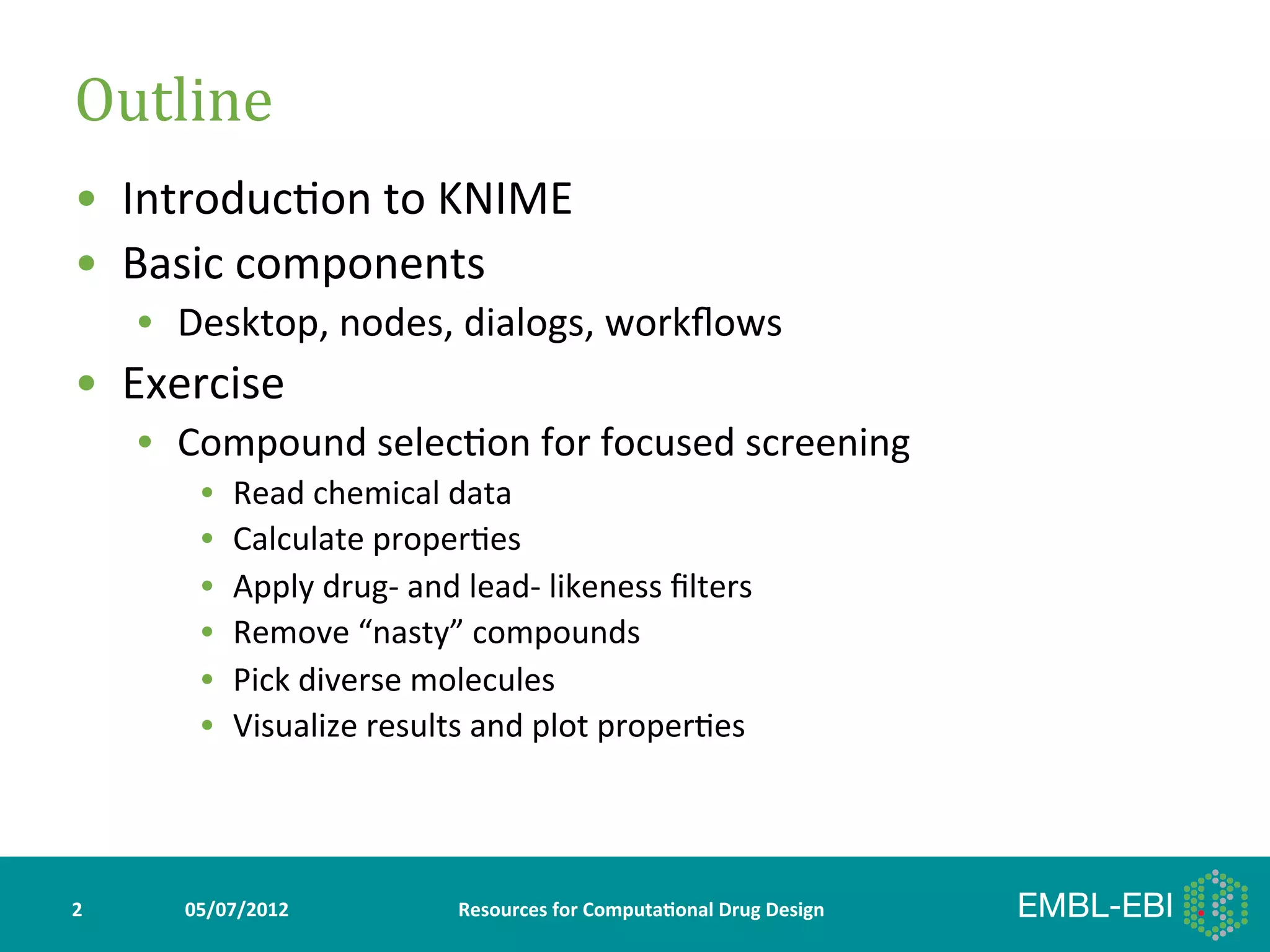 Outline	
  
•  Introduc>on	
  to	
  KNIME	
  
•  Basic	
  components	
  
        •  Desktop,	
  nodes,	
  dialogs,	
  workﬂows	
  
•  Exercise	
  
        •  Compound	
  selec>on	
  for	
  focused	
  screening	
  
             •    Read	
  chemical	
  data	
  
             •    Calculate	
  proper>es	
  
             •    Apply	
  drug-­‐	
  and	
  lead-­‐	
  likeness	
  ﬁlters	
  
             •    Remove	
  “nasty”	
  compounds	
  
             •    Pick	
  diverse	
  molecules	
  
             •    Visualize	
  results	
  and	
  plot	
  proper>es	
  




2	
        05/07/2012	
                    Resources	
  for	
  Computa5onal	
  Drug	
  Design	
  
 