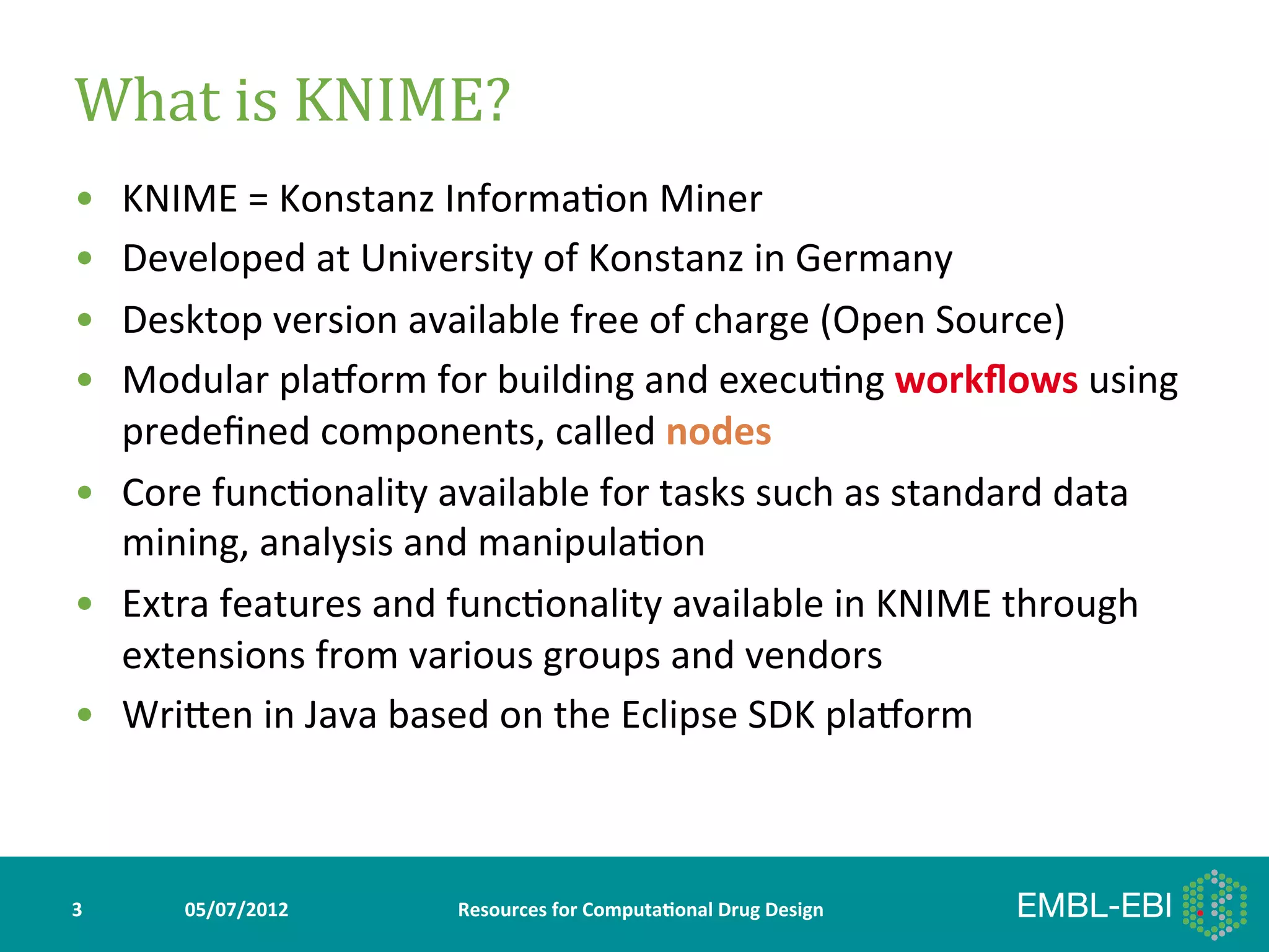 What	
  is	
  KNIME?	
  
•  KNIME	
  =	
  Konstanz	
  Informa>on	
  Miner	
  
•  Developed	
  at	
  University	
  of	
  Konstanz	
  in	
  Germany	
  
•  Desktop	
  version	
  available	
  free	
  of	
  charge	
  (Open	
  Source)	
  
•  Modular	
  plaWorm	
  for	
  building	
  and	
  execu>ng	
  workﬂows	
  using	
  
   predeﬁned	
  components,	
  called	
  nodes	
  
•  Core	
  func>onality	
  available	
  for	
  tasks	
  such	
  as	
  standard	
  data	
  
   mining,	
  analysis	
  and	
  manipula>on	
  
•  Extra	
  features	
  and	
  func>onality	
  available	
  in	
  KNIME	
  through	
  
   extensions	
  from	
  various	
  groups	
  and	
  vendors	
  
•  WriYen	
  in	
  Java	
  based	
  on	
  the	
  Eclipse	
  SDK	
  plaWorm	
  



3	
     05/07/2012	
           Resources	
  for	
  Computa5onal	
  Drug	
  Design	
  
 