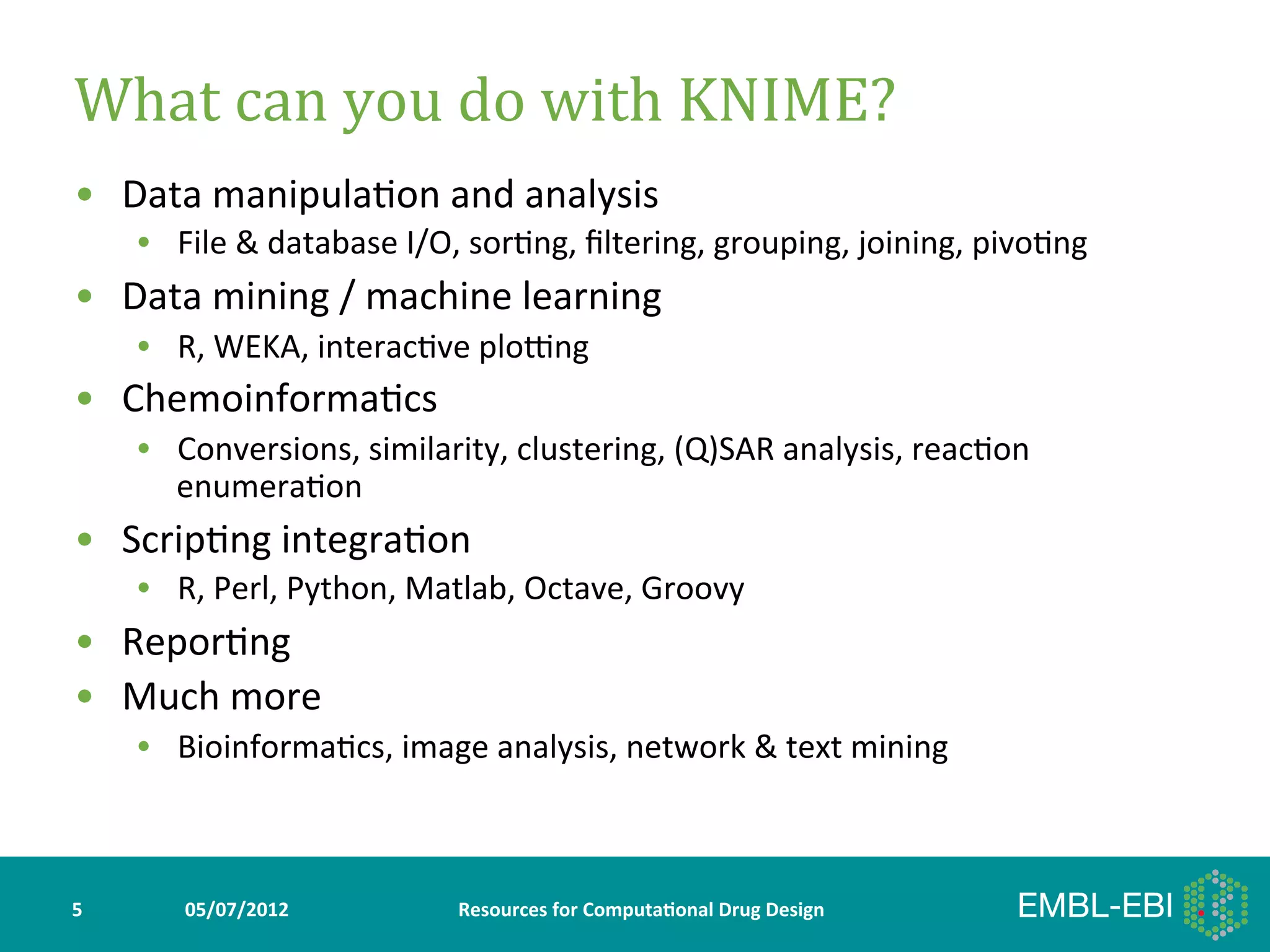 What	
  can	
  you	
  do	
  with	
  KNIME?	
  
•  Data	
  manipula>on	
  and	
  analysis	
  
        •  File	
  &	
  database	
  I/O,	
  sor>ng,	
  ﬁltering,	
  grouping,	
  joining,	
  pivo>ng	
  
•  Data	
  mining	
  /	
  machine	
  learning	
  
        •  R,	
  WEKA,	
  interac>ve	
  plofng	
  
•  Chemoinforma>cs	
  
        •  Conversions,	
  similarity,	
  clustering,	
  (Q)SAR	
  analysis,	
  reac>on	
  
           enumera>on	
  
•  Scrip>ng	
  integra>on	
  
        •  R,	
  Perl,	
  Python,	
  Matlab,	
  Octave,	
  Groovy	
  
•  Repor>ng	
  
•  Much	
  more	
  
        •  Bioinforma>cs,	
  image	
  analysis,	
  network	
  &	
  text	
  mining	
  



5	
         05/07/2012	
                Resources	
  for	
  Computa5onal	
  Drug	
  Design	
  
 