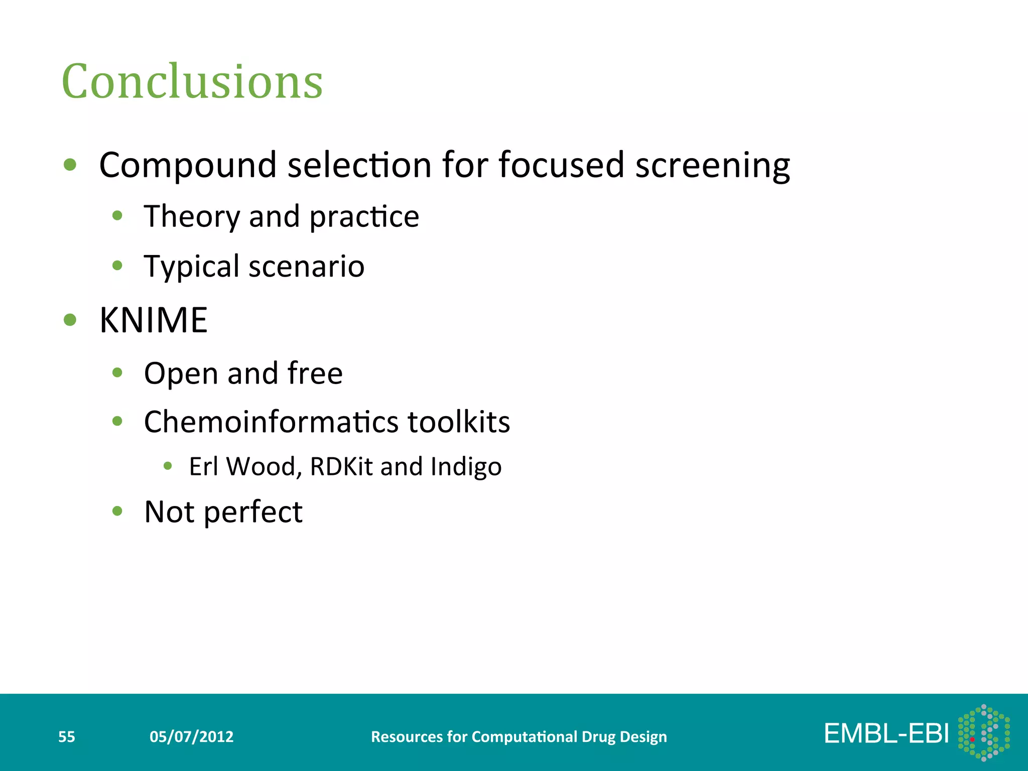 Conclusions	
  
•  Compound	
  selec>on	
  for	
  focused	
  screening	
  
         •  Theory	
  and	
  prac>ce	
  
         •  Typical	
  scenario	
  
•  KNIME	
  
         •  Open	
  and	
  free	
  
         •  Chemoinforma>cs	
  toolkits	
  
               •  Erl	
  Wood,	
  RDKit	
  and	
  Indigo	
  
         •  Not	
  perfect	
  




55	
         05/07/2012	
                 Resources	
  for	
  Computa5onal	
  Drug	
  Design	
  
 