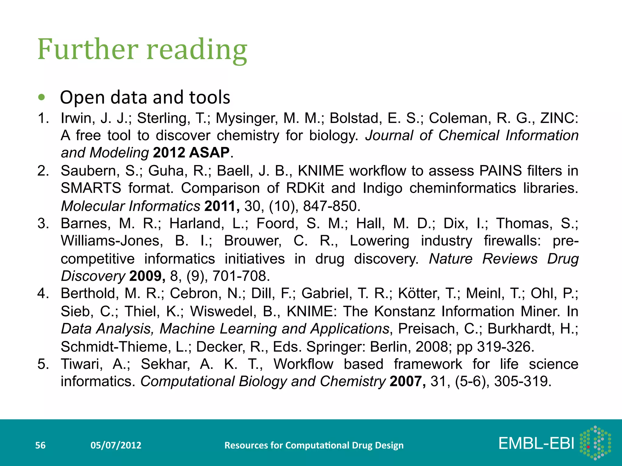 Further	
  reading	
  
•  Open	
  data	
  and	
  tools	
  
	
  1.  A freeJ. J.; Sterling, T.; Mysinger, M. M.; Bolstad, E. S.; Coleman, R. G., ZINC:
        Irwin,
               tool to discover chemistry for biology. Journal of Chemical Information
         and Modeling 2012 ASAP.
2.       Saubern, S.; Guha, R.; Baell, J. B., KNIME workflow to assess PAINS filters in
         SMARTS format. Comparison of RDKit and Indigo cheminformatics libraries.
         Molecular Informatics 2011, 30, (10), 847-850.
3.       Barnes, M. R.; Harland, L.; Foord, S. M.; Hall, M. D.; Dix, I.; Thomas, S.;
         Williams-Jones, B. I.; Brouwer, C. R., Lowering industry firewalls: pre-
         competitive informatics initiatives in drug discovery. Nature Reviews Drug
         Discovery 2009, 8, (9), 701-708.
4.       Berthold, M. R.; Cebron, N.; Dill, F.; Gabriel, T. R.; Kötter, T.; Meinl, T.; Ohl, P.;
         Sieb, C.; Thiel, K.; Wiswedel, B., KNIME: The Konstanz Information Miner. In
         Data Analysis, Machine Learning and Applications, Preisach, C.; Burkhardt, H.;
         Schmidt-Thieme, L.; Decker, R., Eds. Springer: Berlin, 2008; pp 319-326.
5.       Tiwari, A.; Sekhar, A. K. T., Workflow based framework for life science
         informatics. Computational Biology and Chemistry 2007, 31, (5-6), 305-319.



56	
         05/07/2012	
           Resources	
  for	
  Computa5onal	
  Drug	
  Design	
  
 