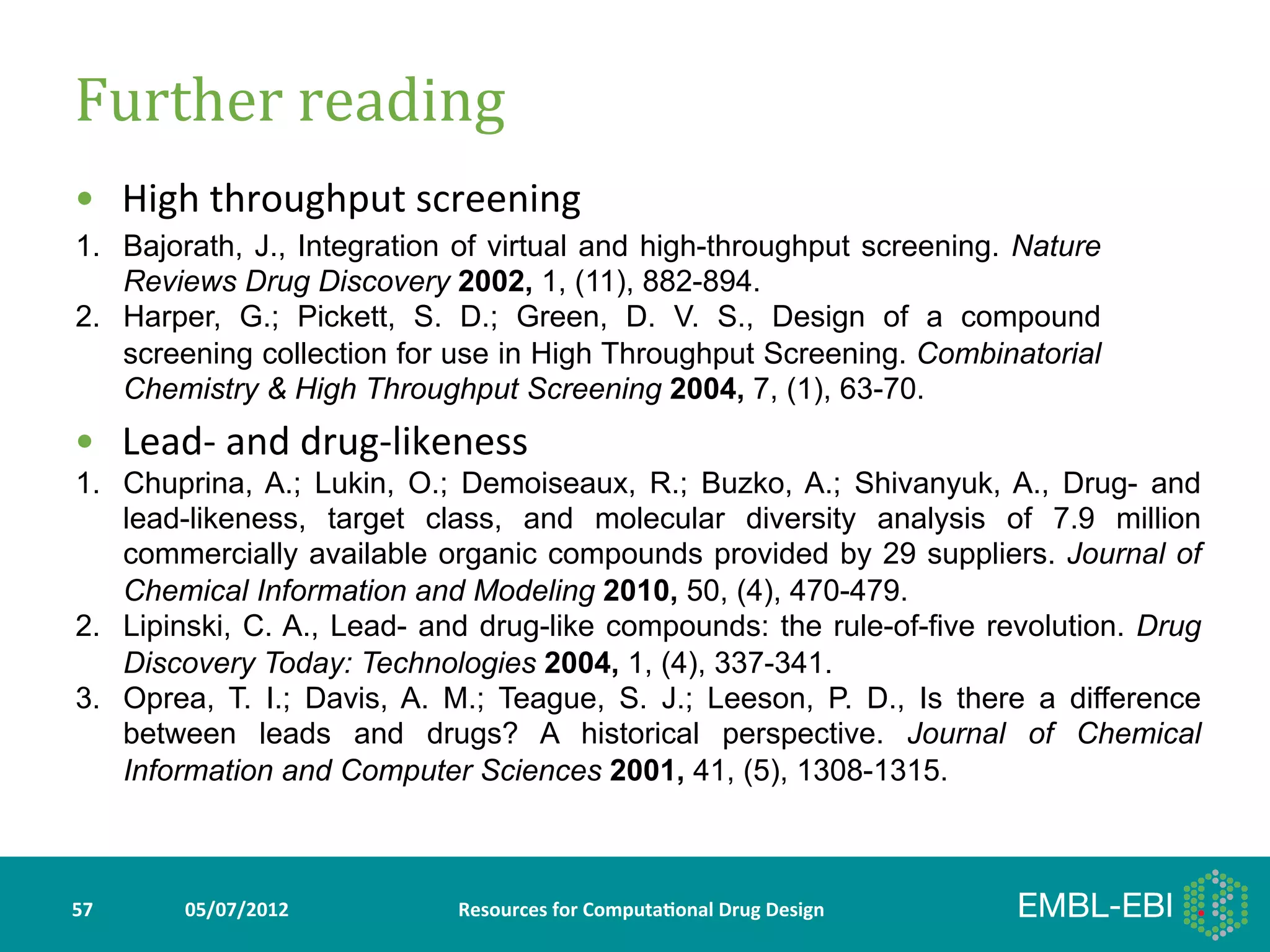 Further	
  reading	
  
•  High	
  throughput	
  screening	
  
1.  Bajorath, J., Integration of virtual and high-throughput screening. Nature
    Reviews Drug Discovery 2002, 1, (11), 882-894.
2.  Harper, G.; Pickett, S. D.; Green, D. V. S., Design of a compound
    screening collection for use in High Throughput Screening. Combinatorial
    Chemistry & High Throughput Screening 2004, 7, (1), 63-70.
•  Lead-­‐	
  and	
  drug-­‐likeness	
  
1.  Chuprina, A.; Lukin, O.; Demoiseaux, R.; Buzko, A.; Shivanyuk, A., Drug- and
    lead-likeness, target class, and molecular diversity analysis of 7.9 million
    commercially available organic compounds provided by 29 suppliers. Journal of
    Chemical Information and Modeling 2010, 50, (4), 470-479.
2.  Lipinski, C. A., Lead- and drug-like compounds: the rule-of-five revolution. Drug
    Discovery Today: Technologies 2004, 1, (4), 337-341.
3.  Oprea, T. I.; Davis, A. M.; Teague, S. J.; Leeson, P. D., Is there a difference
    between leads and drugs? A historical perspective. Journal of Chemical
    Information and Computer Sciences 2001, 41, (5), 1308-1315.



57	
     05/07/2012	
            Resources	
  for	
  Computa5onal	
  Drug	
  Design	
  
 