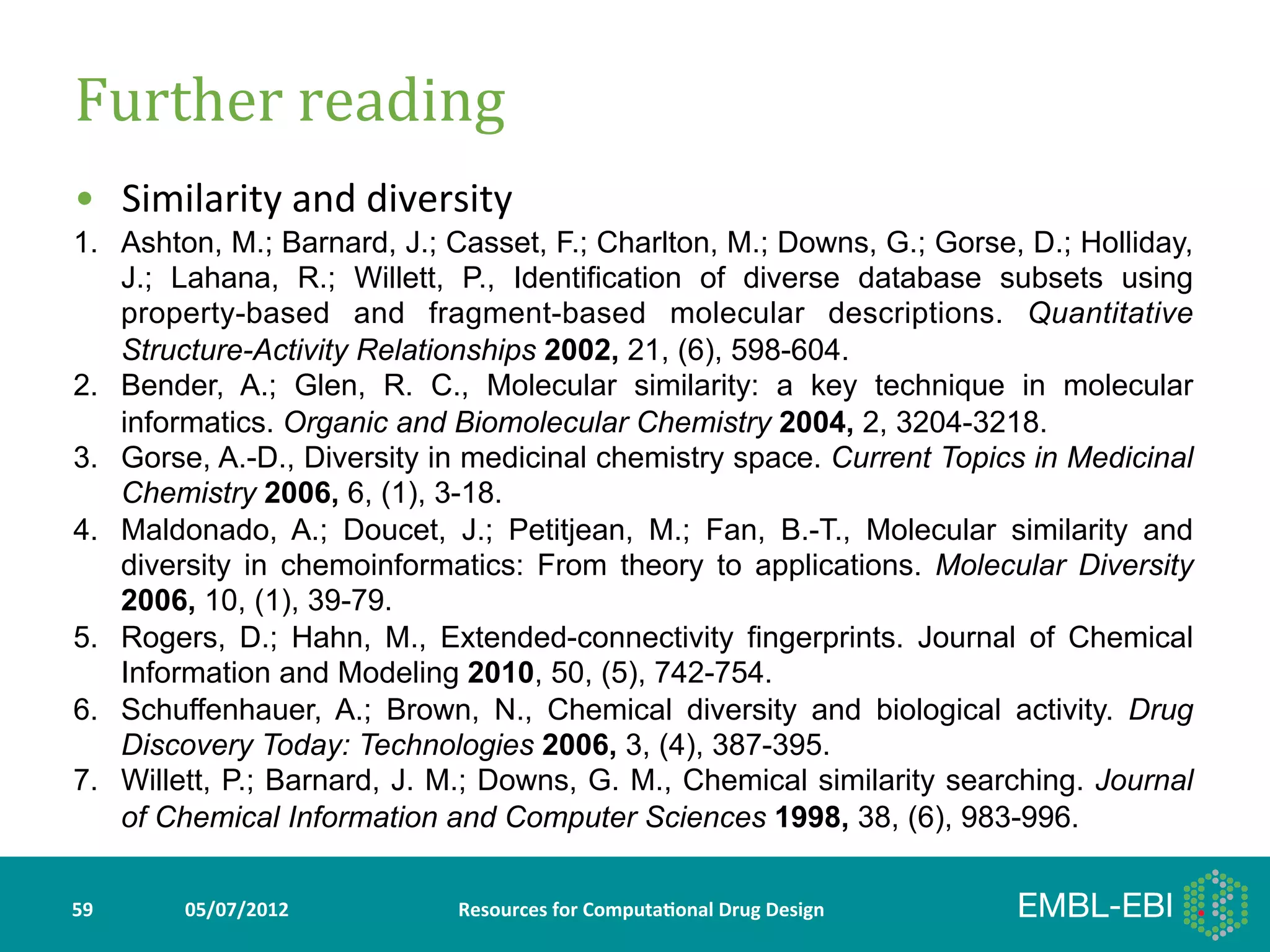Further	
  reading	
  
•  Similarity	
  and	
  diversity	
  
1.  Ashton, M.; Barnard, J.; Casset, F.; Charlton, M.; Downs, G.; Gorse, D.; Holliday,
	
   J.; Lahana, R.; Willett, P., Identification of diverse database subsets using
         property-based and fragment-based molecular descriptions. Quantitative
         Structure-Activity Relationships 2002, 21, (6), 598-604.
2.       Bender, A.; Glen, R. C., Molecular similarity: a key technique in molecular
         informatics. Organic and Biomolecular Chemistry 2004, 2, 3204-3218.
3.       Gorse, A.-D., Diversity in medicinal chemistry space. Current Topics in Medicinal
         Chemistry 2006, 6, (1), 3-18.
4.       Maldonado, A.; Doucet, J.; Petitjean, M.; Fan, B.-T., Molecular similarity and
         diversity in chemoinformatics: From theory to applications. Molecular Diversity
         2006, 10, (1), 39-79.
5.       Rogers, D.; Hahn, M., Extended-connectivity fingerprints. Journal of Chemical
         Information and Modeling 2010, 50, (5), 742-754.
6.       Schuffenhauer, A.; Brown, N., Chemical diversity and biological activity. Drug
         Discovery Today: Technologies 2006, 3, (4), 387-395.
7.       Willett, P.; Barnard, J. M.; Downs, G. M., Chemical similarity searching. Journal
         of Chemical Information and Computer Sciences 1998, 38, (6), 983-996.

59	
         05/07/2012	
         Resources	
  for	
  Computa5onal	
  Drug	
  Design	
  
 