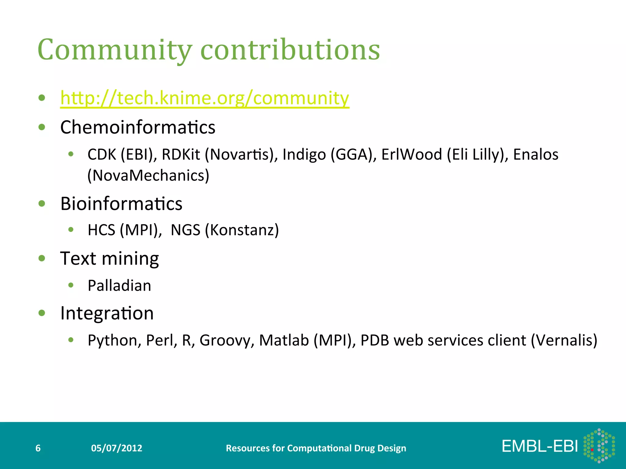 Community	
  contributions	
  
•  hYp://tech.knime.org/community	
  
•  Chemoinforma>cs	
  
        •  CDK	
  (EBI),	
  RDKit	
  (Novar>s),	
  Indigo	
  (GGA),	
  ErlWood	
  (Eli	
  Lilly),	
  Enalos	
  
           (NovaMechanics)	
  
•  Bioinforma>cs	
  
        •  HCS	
  (MPI),	
  	
  NGS	
  (Konstanz)	
  
•  Text	
  mining	
  
        •  Palladian	
  
•  Integra>on	
  
        •  Python,	
  Perl,	
  R,	
  Groovy,	
  Matlab	
  (MPI),	
  PDB	
  web	
  services	
  client	
  (Vernalis)	
  




6	
         05/07/2012	
                 Resources	
  for	
  Computa5onal	
  Drug	
  Design	
  
 