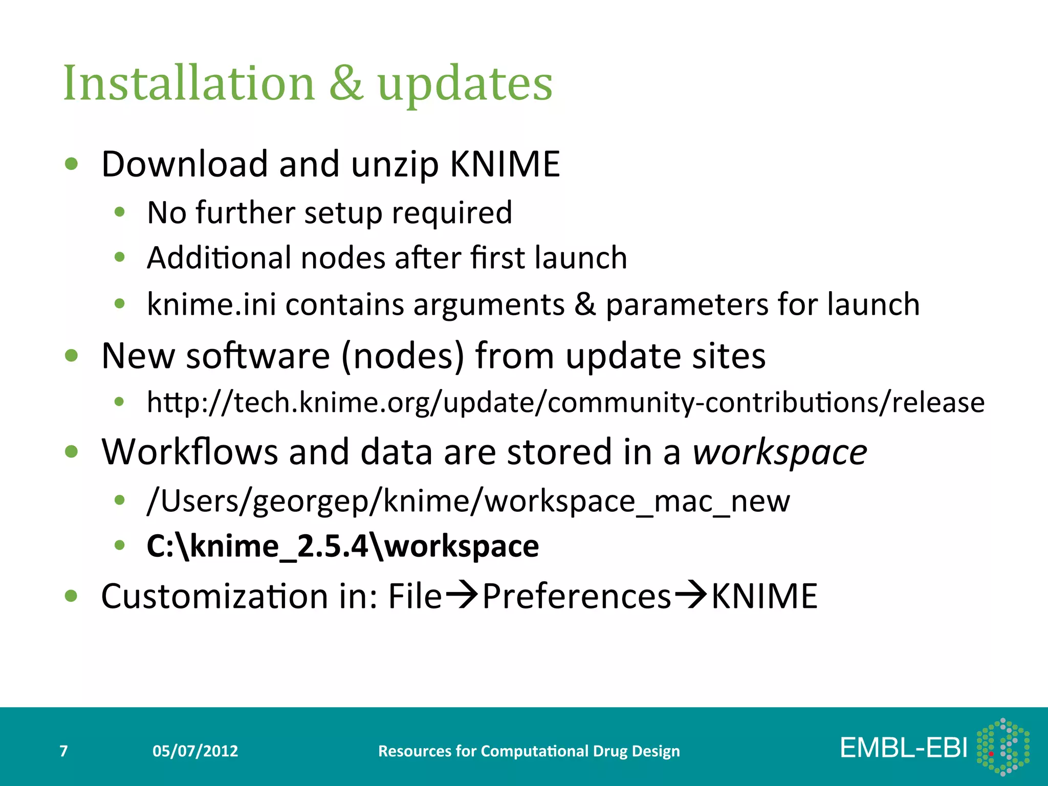 Installation	
  &	
  updates	
  
•  Download	
  and	
  unzip	
  KNIME	
  
        •  No	
  further	
  setup	
  required	
  
        •  Addi>onal	
  nodes	
  aker	
  ﬁrst	
  launch	
  
        •  knime.ini	
  contains	
  arguments	
  &	
  parameters	
  for	
  launch	
  
•  New	
  sokware	
  (nodes)	
  from	
  update	
  sites	
  
        •  hYp://tech.knime.org/update/community-­‐contribu>ons/release	
  
•  Workﬂows	
  and	
  data	
  are	
  stored	
  in	
  a	
  workspace	
  
        •  /Users/georgep/knime/workspace_mac_new	
  
        •  C:knime_2.5.4workspace	
  
•  Customiza>on	
  in:	
  FileàPreferencesàKNIME	
  


7	
        05/07/2012	
         Resources	
  for	
  Computa5onal	
  Drug	
  Design	
  
 
