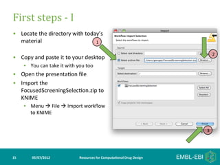First	
  steps	
  -­‐	
  I	
  
•  Locate	
  the	
  directory	
  with	
  today’s	
  
   material	
                                1

                                                                                                               2
•  Copy	
  and	
  paste	
  it	
  to	
  your	
  desktop	
  
         •  You	
  can	
  take	
  it	
  with	
  you	
  too	
  
•  Open	
  the	
  presenta>on	
  ﬁle	
  
•  Import	
  the	
  
   FocusedScreeningSelec>on.zip	
  to	
  
   KNIME	
  
         •  Menu	
  à	
  File	
  à	
  Import	
  workﬂow	
  
            to	
  KNIME	
  


                                                                                                           3




15	
           05/07/2012	
                       Resources	
  for	
  Computa5onal	
  Drug	
  Design	
  
 