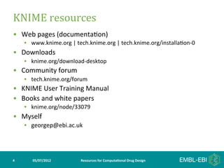 KNIME	
  resources	
  
•  Web	
  pages	
  (documenta>on)	
  
        •  www.knime.org	
  |	
  tech.knime.org	
  |	
  tech.knime.org/installa>on-­‐0	
  
•  Downloads	
  
        •  knime.org/download-­‐desktop	
  
•  Community	
  forum	
  
        •  tech.knime.org/forum	
  
•  KNIME	
  User	
  Training	
  Manual	
  
•  Books	
  and	
  white	
  papers	
  
        •  knime.org/node/33079	
  
•  Myself	
  
        •  georgep@ebi.ac.uk	
  




4	
        05/07/2012	
           Resources	
  for	
  Computa5onal	
  Drug	
  Design	
  
 