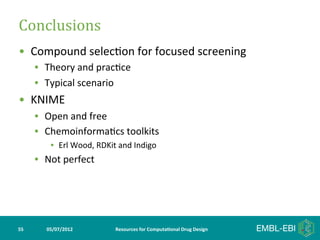 Conclusions	
  
•  Compound	
  selec>on	
  for	
  focused	
  screening	
  
         •  Theory	
  and	
  prac>ce	
  
         •  Typical	
  scenario	
  
•  KNIME	
  
         •  Open	
  and	
  free	
  
         •  Chemoinforma>cs	
  toolkits	
  
               •  Erl	
  Wood,	
  RDKit	
  and	
  Indigo	
  
         •  Not	
  perfect	
  




55	
         05/07/2012	
                 Resources	
  for	
  Computa5onal	
  Drug	
  Design	
  
 