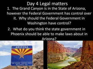 Day 4 Legal matters
1. The Grand Canyon is in the State of Arizona,
however the Federal Government has control over
it. Why should the Federal Government in
Washington have control?
2. What do you think the state government in
Phoenix should be able to make laws about in
Arizona?
 