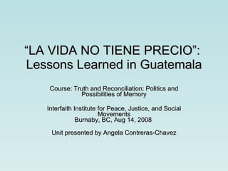 “ LA VIDA NO TIENE PRECIO”:  Lessons Learned in Guatemala Course: Truth and Reconciliation: Politics and Possibilities of Memory Interfaith Institute for Peace, Justice, and Social Movements Burnaby, BC, Aug 14, 2008  Unit presented by Angela Contreras-Chavez 