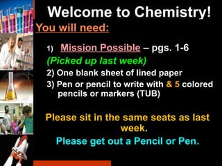 Welcome to Chemistry!
You will need:
1) Mission Possible – pgs. 1-6
(Picked up last week)
2) One blank sheet of lined paper
3) Pen or pencil to write with & 5 colored
pencils or markers (TUB)
Please sit in the same seats as last
week.
Please get out a Pencil or Pen..
 