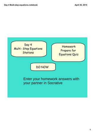 Day 4 Multi­step equations.notebook
1
April 30, 2015
DO NOW
Day 4
Multi- Step Equations
Stations
Homework
Prepare for
Equations Quiz
Enter your homework answers with
your partner in Socrative
 