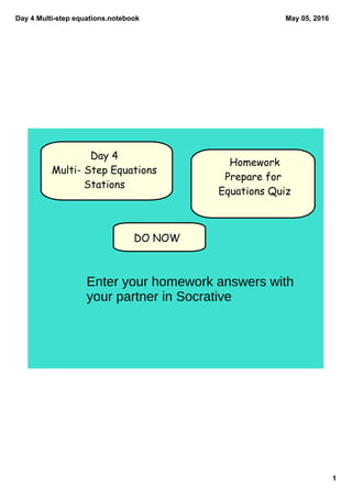 Day 4 Multi­step equations.notebook
1
May 05, 2016
DO NOW
Day 4
Multi- Step Equations
Stations
Homework
Prepare for
Equations Quiz
Enter your homework answers with
your partner in Socrative
 