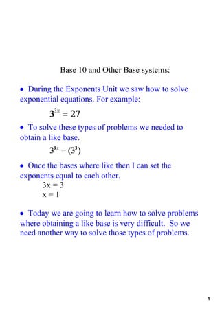 Base 10 and Other Base systems:

• During the Exponents Unit we saw how to solve 
exponential equations. For example:


• To solve these types of problems we needed to 
obtain a like base.  


• Once the bases where like then I can set the 
exponents equal to each other.  
      3x = 3
      x = 1

• Today we are going to learn how to solve problems 
where obtaining a like base is very difficult.  So we 
need another way to solve those types of problems.




                                                         1
 