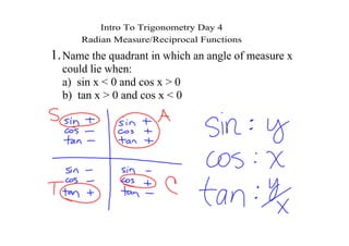 Intro To Trigonometry Day 4
      Radian Measure/Reciprocal Functions
1. Name the quadrant in which an angle of measure x 
  could lie when:  
  a)  sin x < 0 and cos x > 0
  b)  tan x > 0 and cos x < 0
 