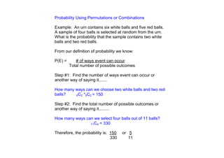 Probability Using Permutations or Combinations

Example:  An urn contains six white balls and five red balls.  
A sample of four balls is selected at random from the urn.  
What is the probability that the sample contains two white 
balls and two red balls.  

From our definition of probability we know:

P(E) =        # of ways event can occur
        Total number of possible outcomes

Step #1:  Find the number of ways event can occur or 
another way of saying it.......

How many ways can we choose two white balls and two red 
balls?   6C2 *5C2 = 150


Step #2:  Find the total number of possible outcomes or 
another way of saying it.........

How many ways can we select four balls out of 11 balls?
                11C4 = 330


Therefore, the probability is:  150     or   5
                                 330        11
 
