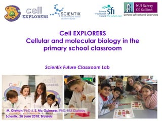 Cell EXPLORERS
Cellular and molecular biology in the
primary school classroom
Scientix Future Classroom Lab
Scientix, 28 June 2018, Brussels
M. Grenon, PhD & S. Mc Guinness, PhD, NUI Galway
 