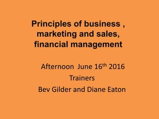 Principles of business ,
marketing and sales,
financial management
Afternoon June 16th 2016
Trainers
Bev Gilder and Diane Eaton
 