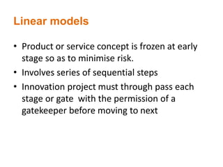 Linear models
• Product or service concept is frozen at early
stage so as to minimise risk.
• Involves series of sequential steps
• Innovation project must through pass each
stage or gate with the permission of a
gatekeeper before moving to next
 
