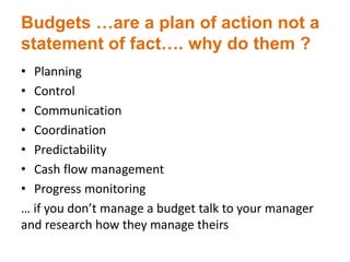 Budgets …are a plan of action not a
statement of fact…. why do them ?
• Planning
• Control
• Communication
• Coordination
• Predictability
• Cash flow management
• Progress monitoring
… if you don’t manage a budget talk to your manager
and research how they manage theirs
 