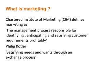 What is marketing ?
Chartered Institute of Marketing (CIM) defines
marketing as:
'The management process responsible for
identifying , anticipating and satisfying customer
requirements profitably'
Philip Kotler
‘Satisfying needs and wants through an
exchange process’
 