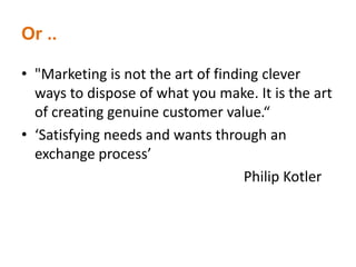Or ..
• "Marketing is not the art of finding clever
ways to dispose of what you make. It is the art
of creating genuine customer value.“
• ‘Satisfying needs and wants through an
exchange process’
Philip Kotler
 
