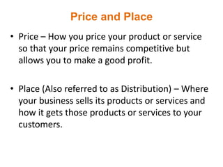 Price and Place
• Price – How you price your product or service
so that your price remains competitive but
allows you to make a good profit.
• Place (Also referred to as Distribution) – Where
your business sells its products or services and
how it gets those products or services to your
customers.
 