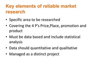 Key elements of reliable market
research
• Specific area to be researched
• Covering the 4 P’s Price,Place, promotion and
product
• Must be data based and include statistical
analysis
• Data should quantitative and qualitative
• Managed as a distinct project
 