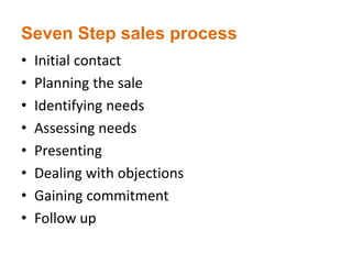 Seven Step sales process
• Initial contact
• Planning the sale
• Identifying needs
• Assessing needs
• Presenting
• Dealing with objections
• Gaining commitment
• Follow up
 