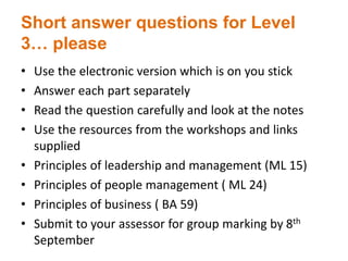 Short answer questions for Level
3… please
• Use the electronic version which is on you stick
• Answer each part separately
• Read the question carefully and look at the notes
• Use the resources from the workshops and links
supplied
• Principles of leadership and management (ML 15)
• Principles of people management ( ML 24)
• Principles of business ( BA 59)
• Submit to your assessor for group marking by 8th
September
 