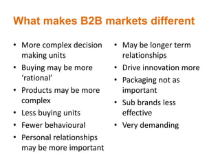 What makes B2B markets different
• More complex decision
making units
• Buying may be more
‘rational’
• Products may be more
complex
• Less buying units
• Fewer behavioural
• Personal relationships
may be more important
• May be longer term
relationships
• Drive innovation more
• Packaging not as
important
• Sub brands less
effective
• Very demanding
 