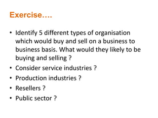Exercise….
• Identify 5 different types of organisation
which would buy and sell on a business to
business basis. What would they likely to be
buying and selling ?
• Consider service industries ?
• Production industries ?
• Resellers ?
• Public sector ?
 
