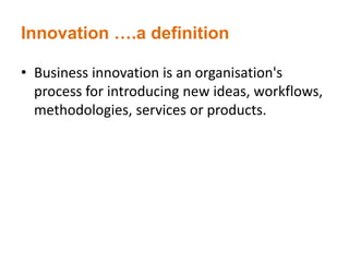 Innovation ….a definition
• Business innovation is an organisation's
process for introducing new ideas, workflows,
methodologies, services or products.
 