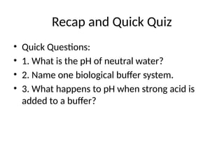 Recap and Quick Quiz
• Quick Questions:
• 1. What is the pH of neutral water?
• 2. Name one biological buffer system.
• 3. What happens to pH when strong acid is
added to a buffer?
 