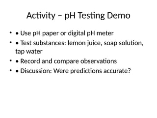 Activity – pH Testing Demo
• • Use pH paper or digital pH meter
• • Test substances: lemon juice, soap solution,
tap water
• • Record and compare observations
• • Discussion: Were predictions accurate?
 