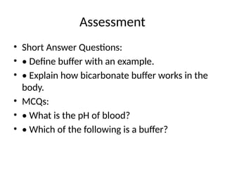 Assessment
• Short Answer Questions:
• • Define buffer with an example.
• • Explain how bicarbonate buffer works in the
body.
• MCQs:
• • What is the pH of blood?
• • Which of the following is a buffer?
 