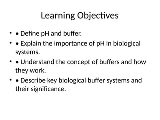 Learning Objectives
• • Define pH and buffer.
• • Explain the importance of pH in biological
systems.
• • Understand the concept of buffers and how
they work.
• • Describe key biological buffer systems and
their significance.
 