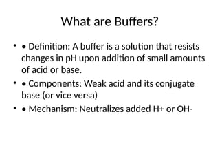 What are Buffers?
• • Definition: A buffer is a solution that resists
changes in pH upon addition of small amounts
of acid or base.
• • Components: Weak acid and its conjugate
base (or vice versa)
• • Mechanism: Neutralizes added H+ or OH-
 