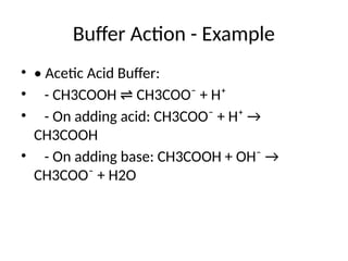 Buffer Action - Example
• • Acetic Acid Buffer:
• - CH3COOH CH3COO⁻ + H⁺
⇌
• - On adding acid: CH3COO⁻ + H⁺ →
CH3COOH
• - On adding base: CH3COOH + OH⁻ →
CH3COO⁻ + H2O
 