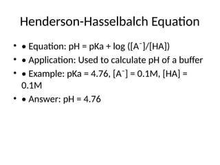 Henderson-Hasselbalch Equation
• • Equation: pH = pKa + log ([A⁻]/[HA])
• • Application: Used to calculate pH of a buffer
• • Example: pKa = 4.76, [A⁻] = 0.1M, [HA] =
0.1M
• • Answer: pH = 4.76
 