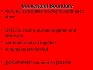 Convergent Boundary
• PICTURE: two plates moving towards each
  other

• EFFECTS: crust is pushed together and
  destroyed
• -continents smash together
• -mountains are formed

• -CONVERGENT boundaries COLLIDE
 
