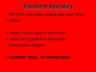 Transform Boundary
• PICTURE: two plates sliding past each other
• Effect:

• -plates scrape against each other
• -crust isn’t created or destroyed
• earthquakes happen

• MEMORY TRICK: -DJ TRANSFORM!
 
