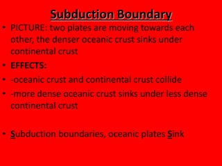 Subduction Boundary
• PICTURE: two plates are moving towards each
  other, the denser oceanic crust sinks under
  continental crust
• EFFECTS:
• -oceanic crust and continental crust collide
• -more dense oceanic crust sinks under less dense
  continental crust

• Subduction boundaries, oceanic plates Sink
 