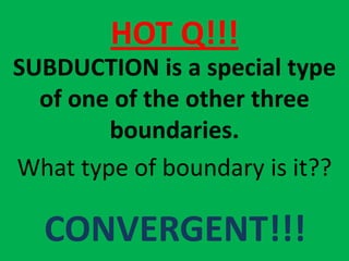 HOT Q!!!
SUBDUCTION is a special type
  of one of the other three
        boundaries.
What type of boundary is it??

  CONVERGENT!!!
 